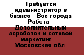 Требуется администратор в бизнес - Все города Работа » Дополнительный заработок и сетевой маркетинг   . Московская обл.